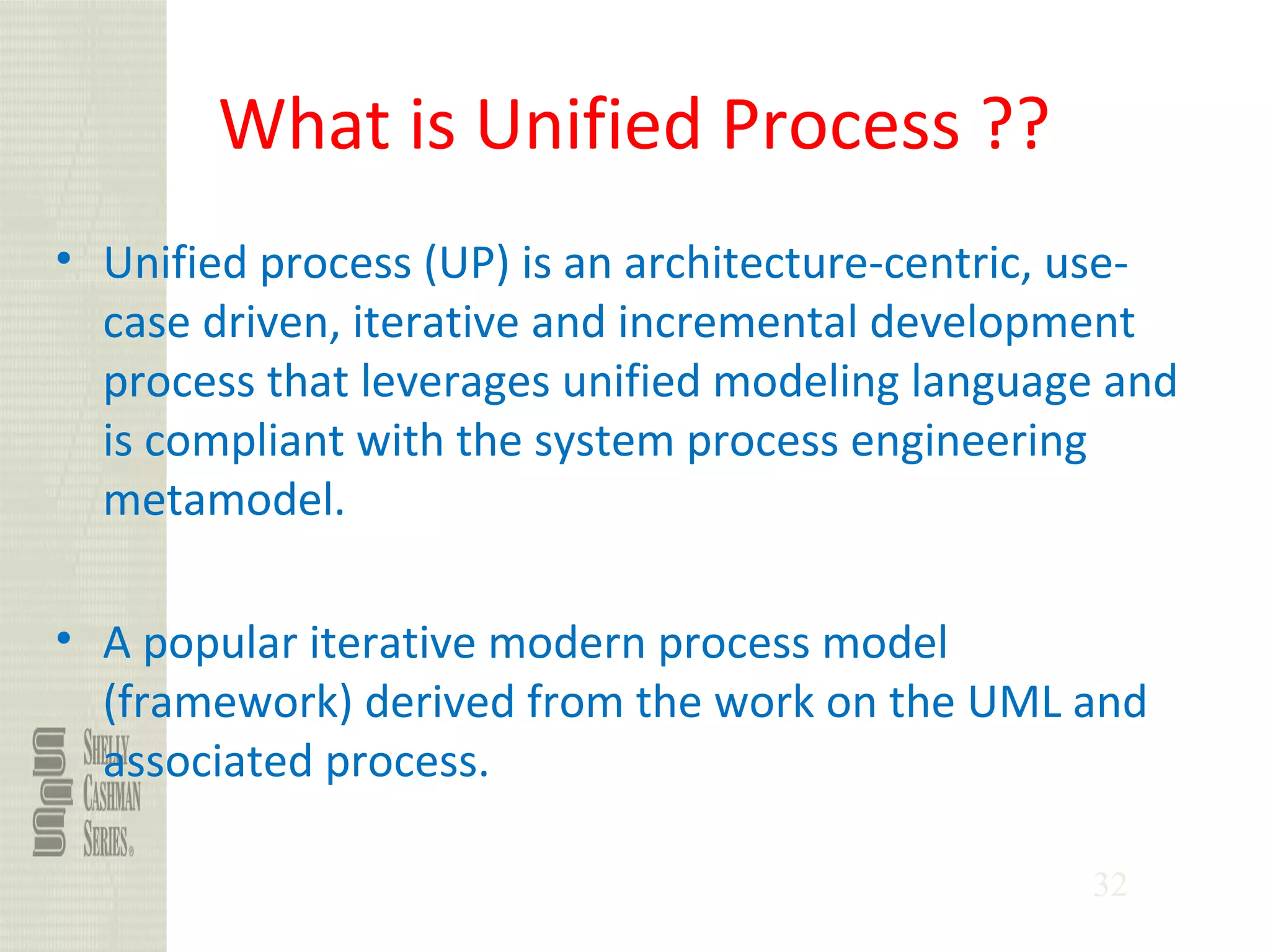 32
What is Unified Process ??
• Unified process (UP) is an architecture-centric, use-
case driven, iterative and incremental development
process that leverages unified modeling language and
is compliant with the system process engineering
metamodel.
• A popular iterative modern process model
(framework) derived from the work on the UML and
associated process.
 