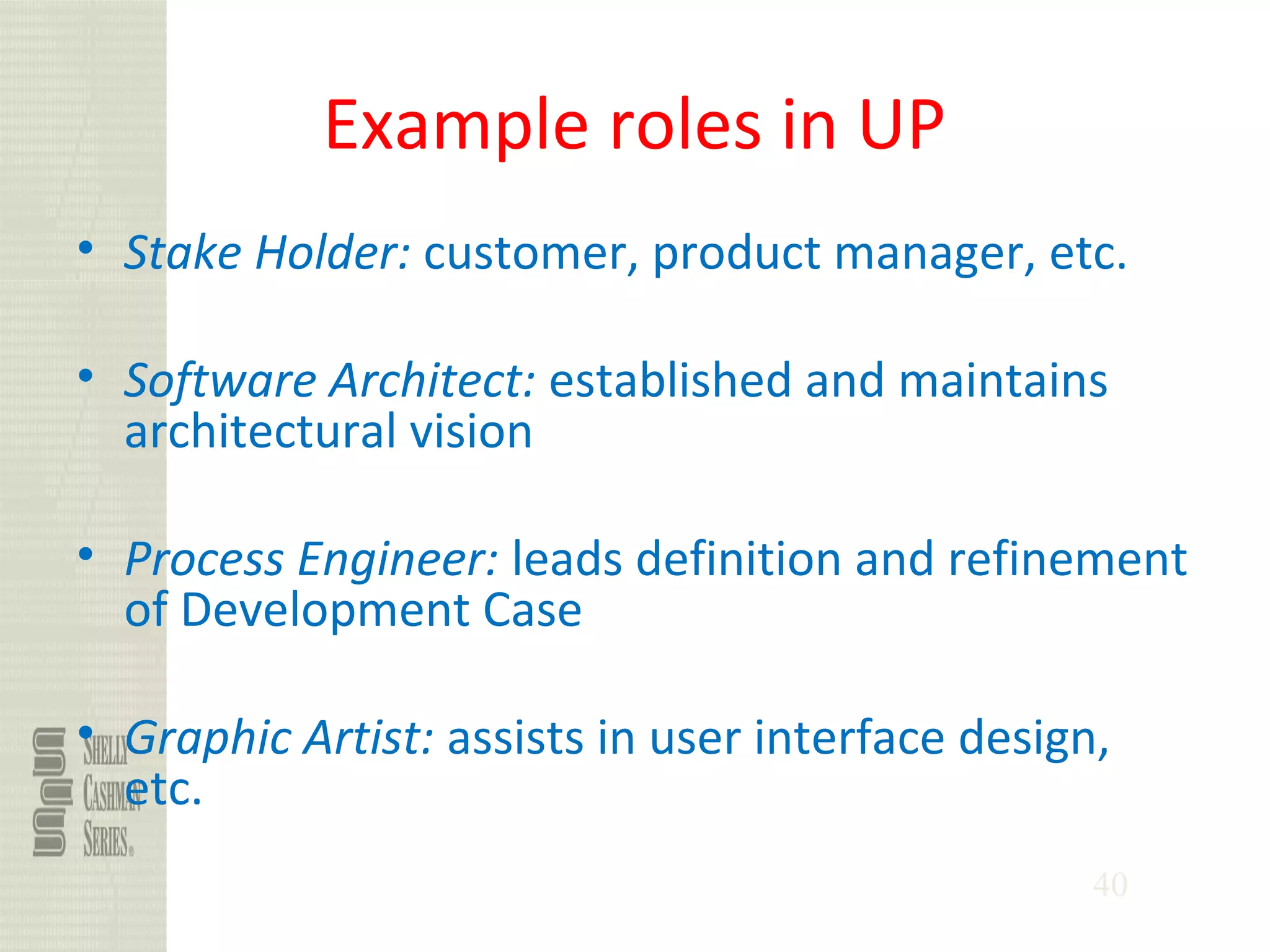 40
Example roles in UP
• Stake Holder: customer, product manager, etc.
• Software Architect: established and maintains
architectural vision
• Process Engineer: leads definition and refinement
of Development Case
• Graphic Artist: assists in user interface design,
etc.
 