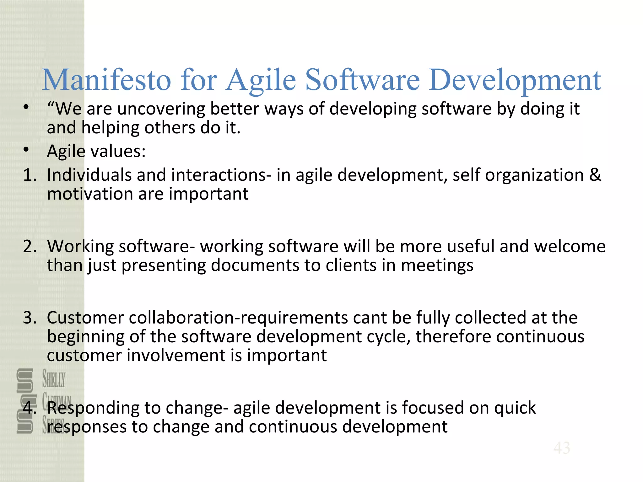 43
Manifesto for Agile Software Development
• “We are uncovering better ways of developing software by doing it
and helping others do it.
• Agile values:
1. Individuals and interactions- in agile development, self organization &
motivation are important
2. Working software- working software will be more useful and welcome
than just presenting documents to clients in meetings
3. Customer collaboration-requirements cant be fully collected at the
beginning of the software development cycle, therefore continuous
customer involvement is important
4. Responding to change- agile development is focused on quick
responses to change and continuous development
 