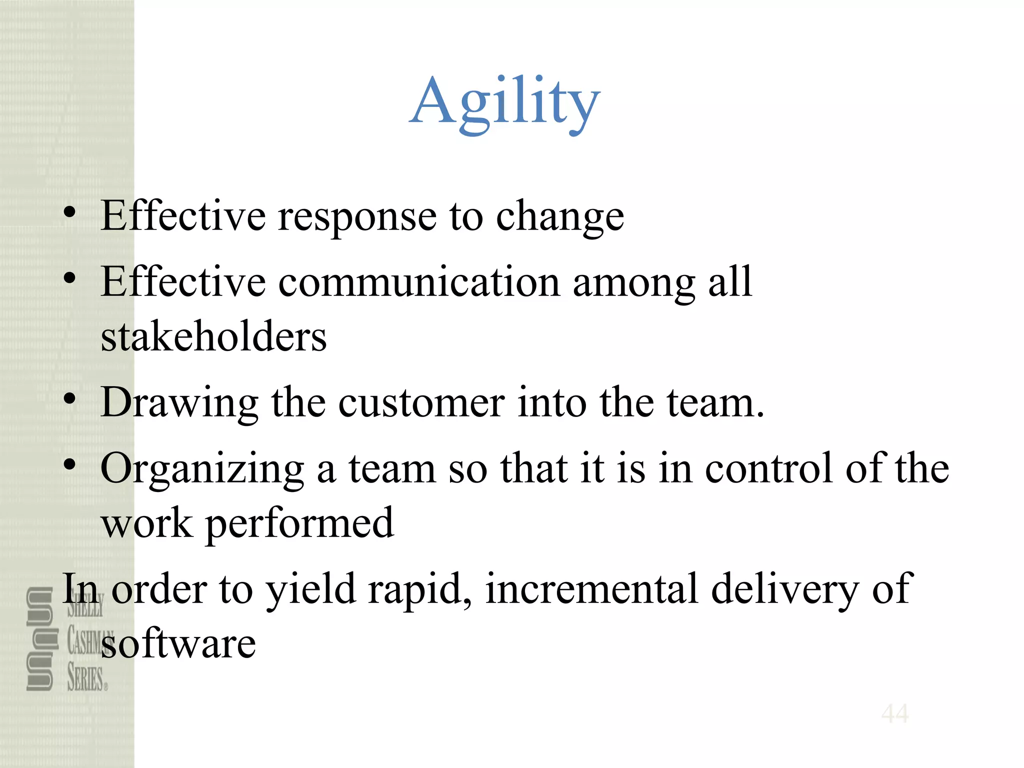 44
Agility
• Effective response to change
• Effective communication among all
stakeholders
• Drawing the customer into the team.
• Organizing a team so that it is in control of the
work performed
In order to yield rapid, incremental delivery of
software
 