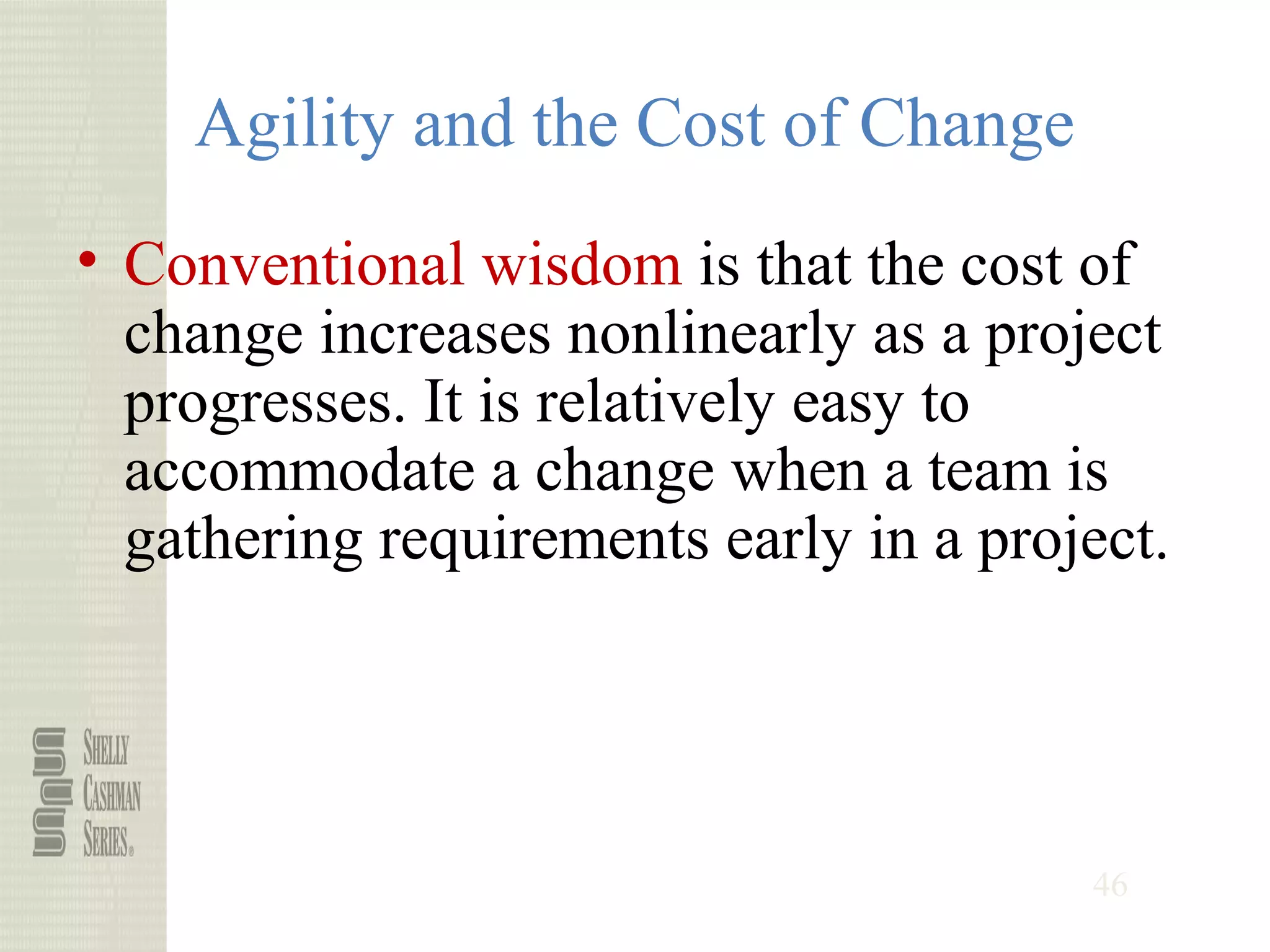 46
Agility and the Cost of Change
• Conventional wisdom is that the cost of
change increases nonlinearly as a project
progresses. It is relatively easy to
accommodate a change when a team is
gathering requirements early in a project.
 