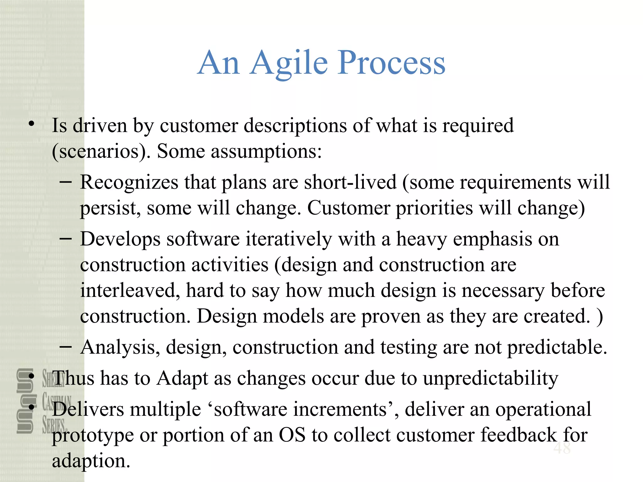 48
An Agile Process
• Is driven by customer descriptions of what is required
(scenarios). Some assumptions:
– Recognizes that plans are short-lived (some requirements will
persist, some will change. Customer priorities will change)
– Develops software iteratively with a heavy emphasis on
construction activities (design and construction are
interleaved, hard to say how much design is necessary before
construction. Design models are proven as they are created. )
– Analysis, design, construction and testing are not predictable.
• Thus has to Adapt as changes occur due to unpredictability
• Delivers multiple ‘software increments’, deliver an operational
prototype or portion of an OS to collect customer feedback for
adaption.
 