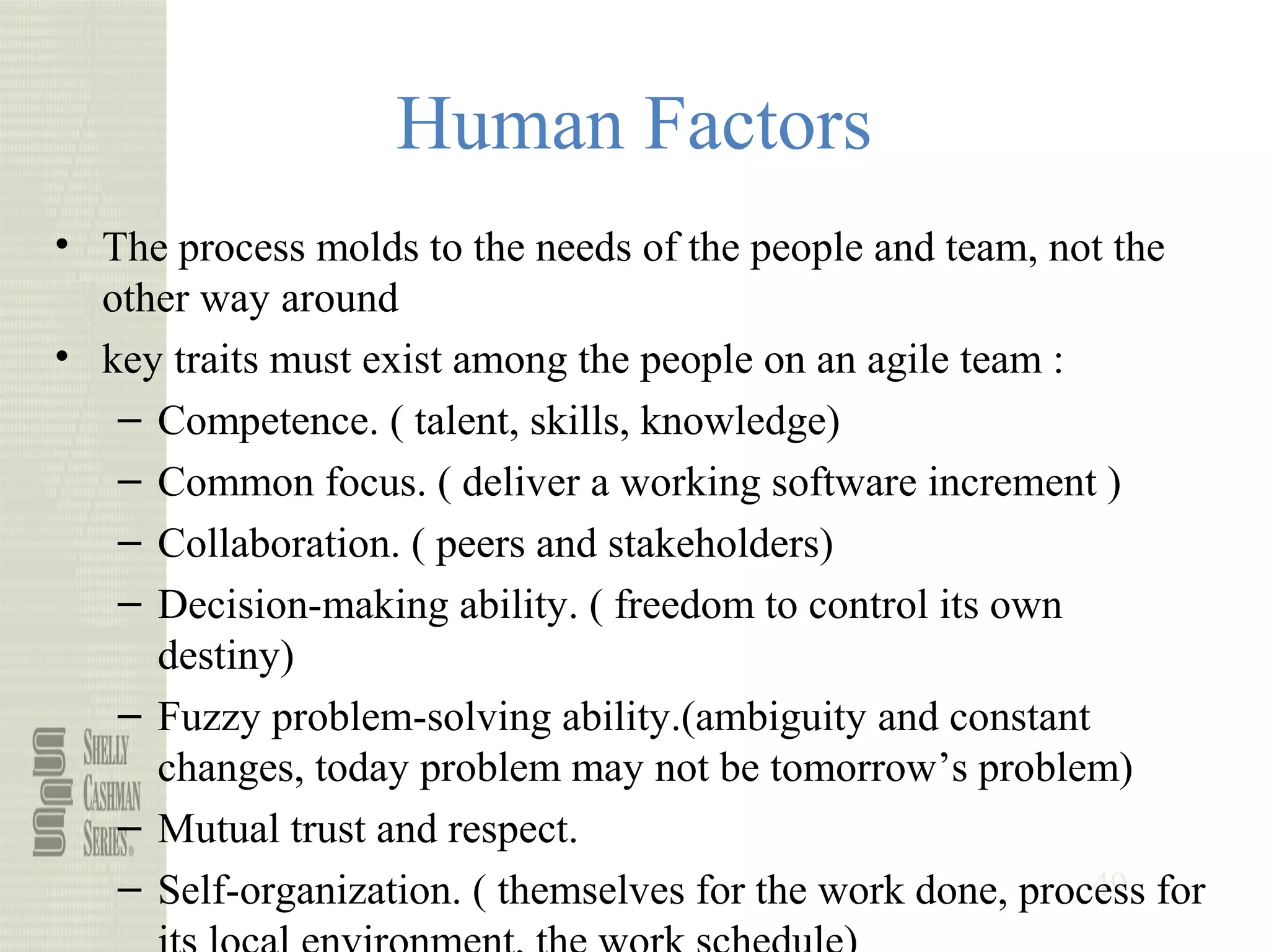 49
Human Factors
• The process molds to the needs of the people and team, not the
other way around
• key traits must exist among the people on an agile team :
– Competence. ( talent, skills, knowledge)
– Common focus. ( deliver a working software increment )
– Collaboration. ( peers and stakeholders)
– Decision-making ability. ( freedom to control its own
destiny)
– Fuzzy problem-solving ability.(ambiguity and constant
changes, today problem may not be tomorrow’s problem)
– Mutual trust and respect.
– Self-organization. ( themselves for the work done, process for
 