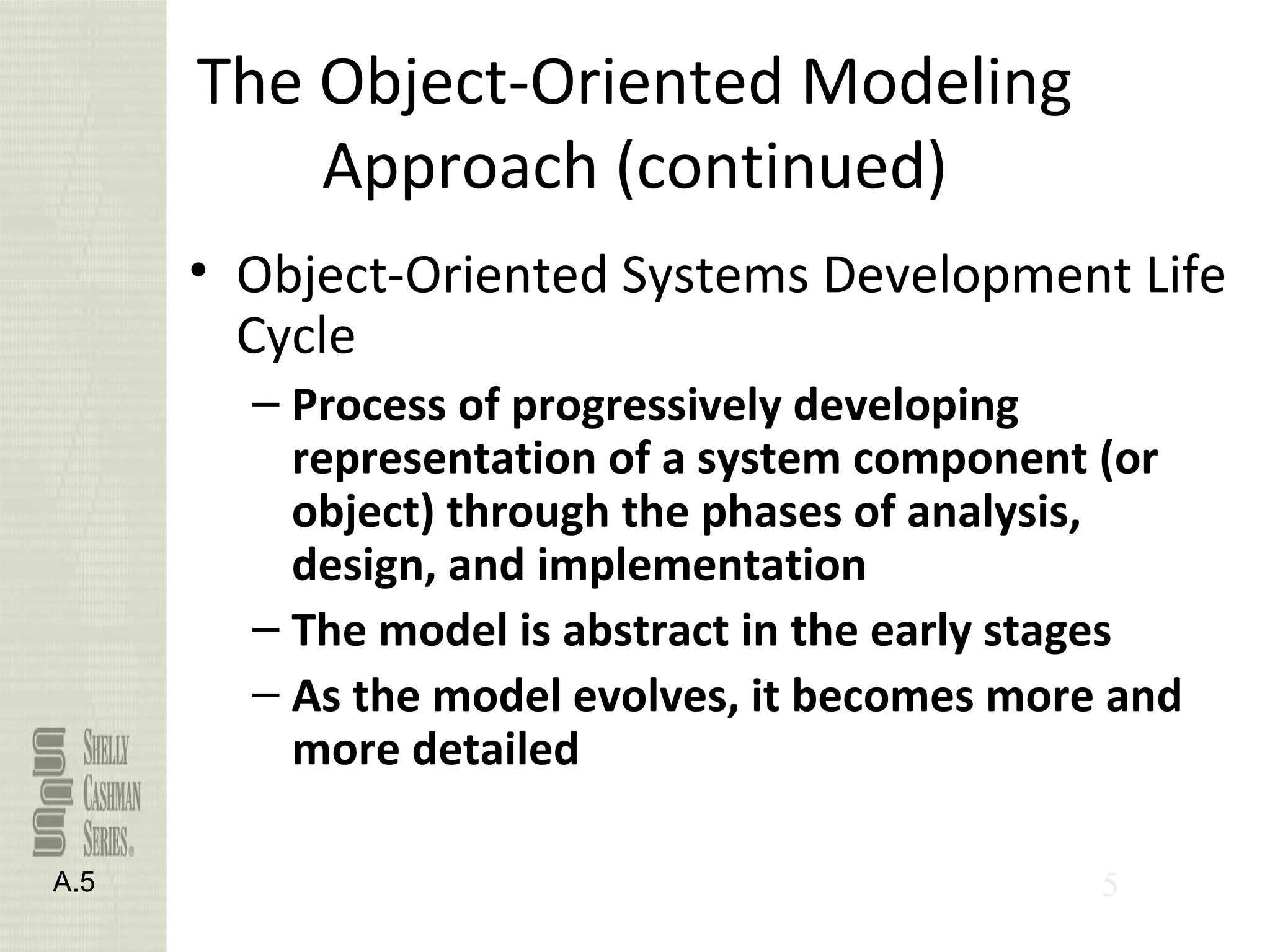 5
The Object-Oriented Modeling
Approach (continued)
• Object-Oriented Systems Development Life
Cycle
– Process of progressively developing
representation of a system component (or
object) through the phases of analysis,
design, and implementation
– The model is abstract in the early stages
– As the model evolves, it becomes more and
more detailed
A.5
 