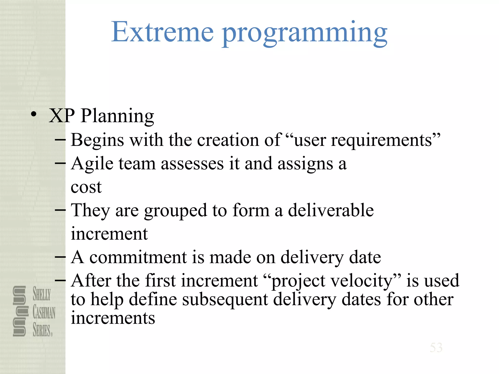 53
Extreme programming
• XP Planning
– Begins with the creation of “user requirements”
– Agile team assesses it and assigns a
cost
– They are grouped to form a deliverable
increment
– A commitment is made on delivery date
– After the first increment “project velocity” is used
to help define subsequent delivery dates for other
increments
 