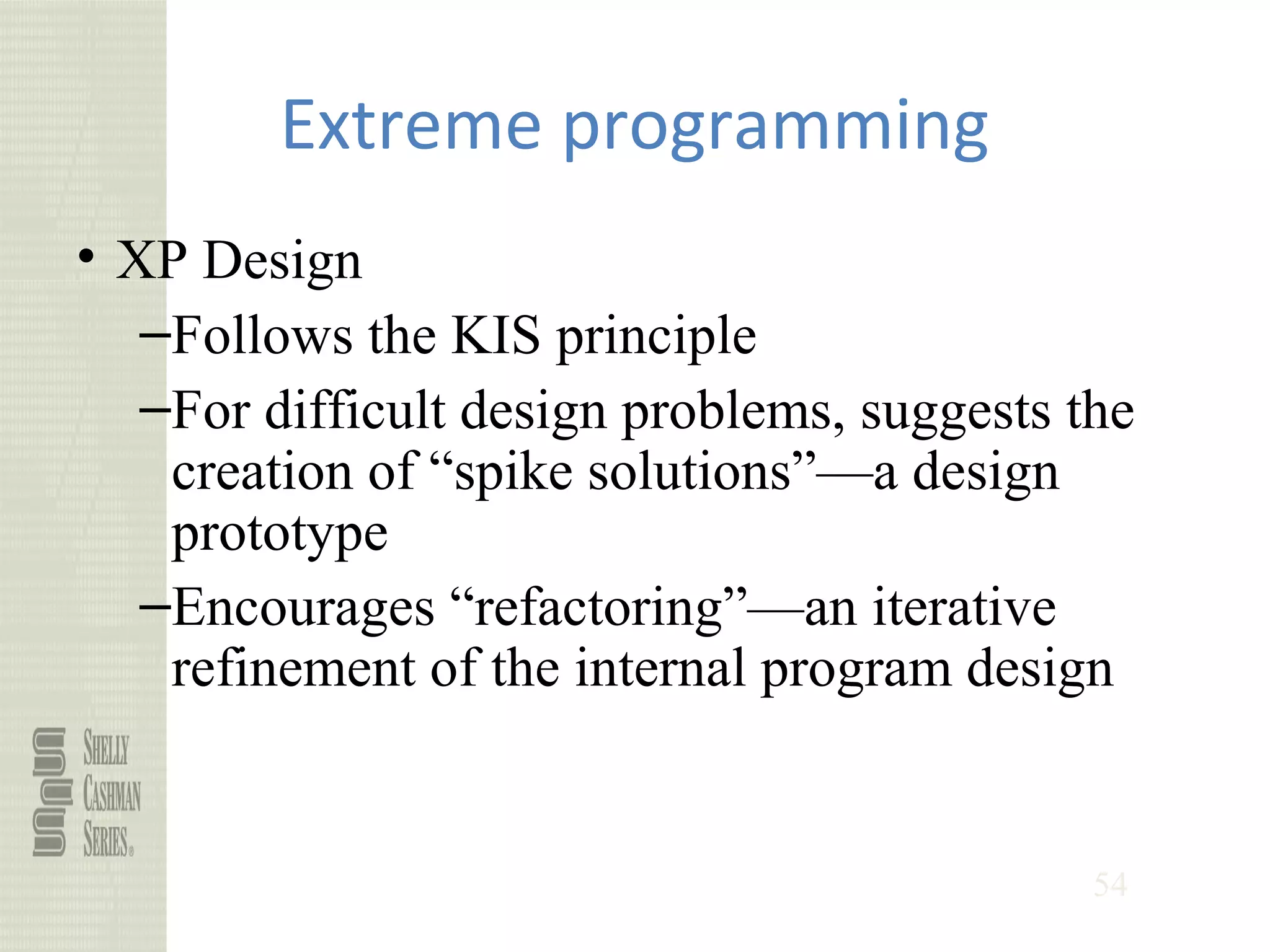54
Extreme programming
• XP Design
–Follows the KIS principle
–For difficult design problems, suggests the
creation of “spike solutions”—a design
prototype
–Encourages “refactoring”—an iterative
refinement of the internal program design
 