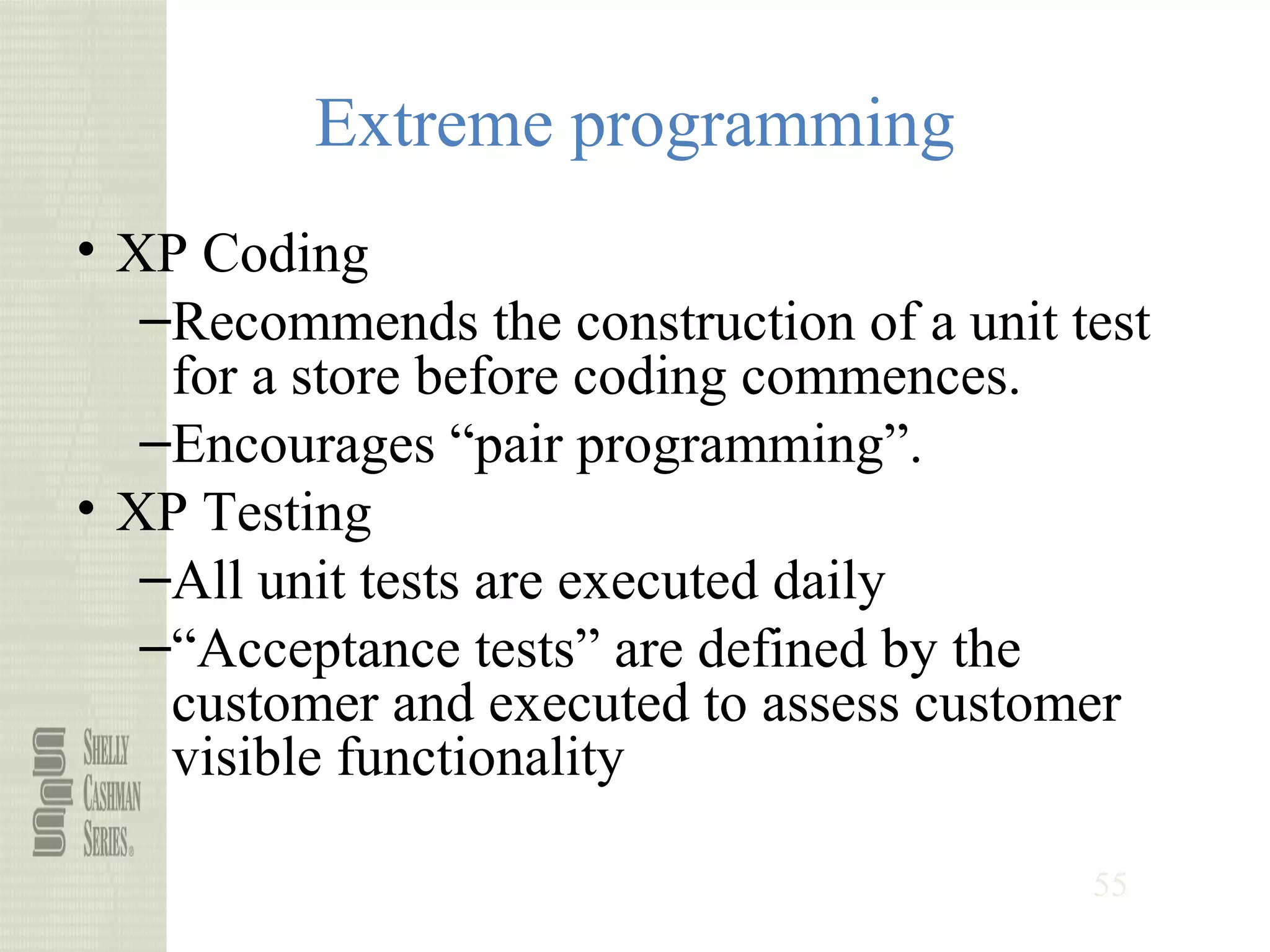 55
Extreme programming
• XP Coding
–Recommends the construction of a unit test
for a store before coding commences.
–Encourages “pair programming”.
• XP Testing
–All unit tests are executed daily
–“Acceptance tests” are defined by the
customer and executed to assess customer
visible functionality
 
