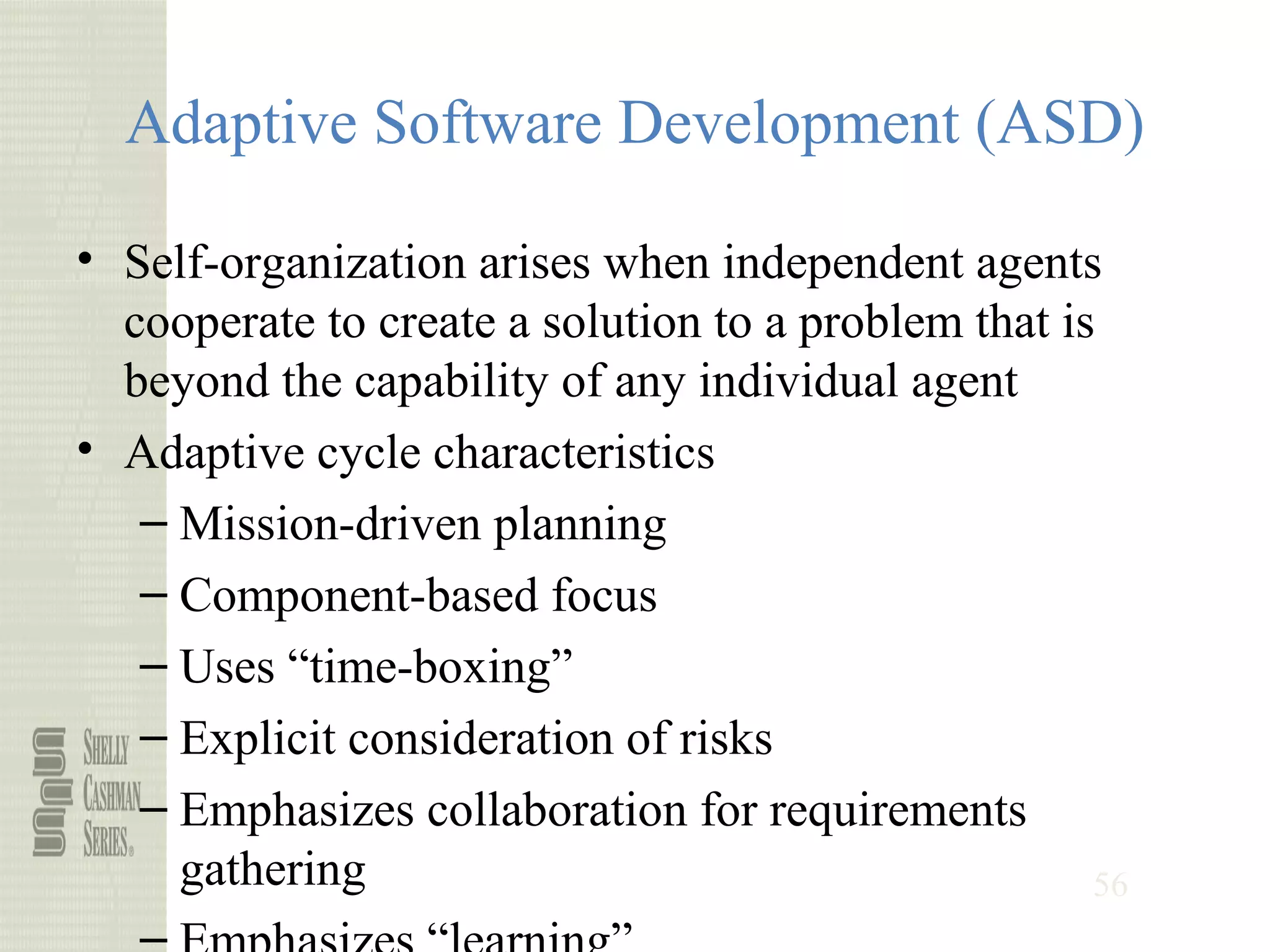 56
Adaptive Software Development (ASD)
• Self-organization arises when independent agents
cooperate to create a solution to a problem that is
beyond the capability of any individual agent
• Adaptive cycle characteristics
– Mission-driven planning
– Component-based focus
– Uses “time-boxing”
– Explicit consideration of risks
– Emphasizes collaboration for requirements
gathering
 
