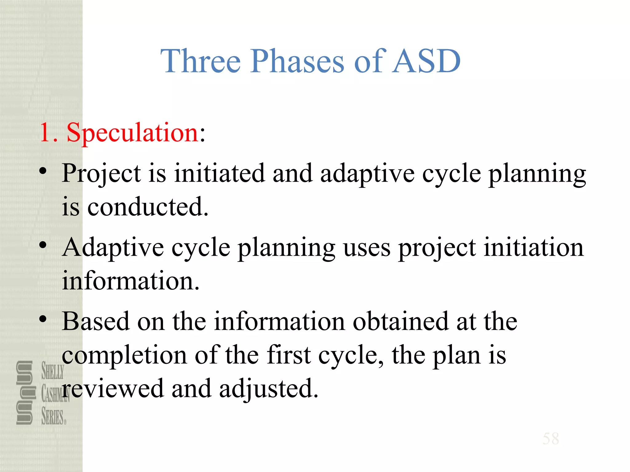 58
Three Phases of ASD
1. Speculation:
• Project is initiated and adaptive cycle planning
is conducted.
• Adaptive cycle planning uses project initiation
information.
• Based on the information obtained at the
completion of the first cycle, the plan is
reviewed and adjusted.
 