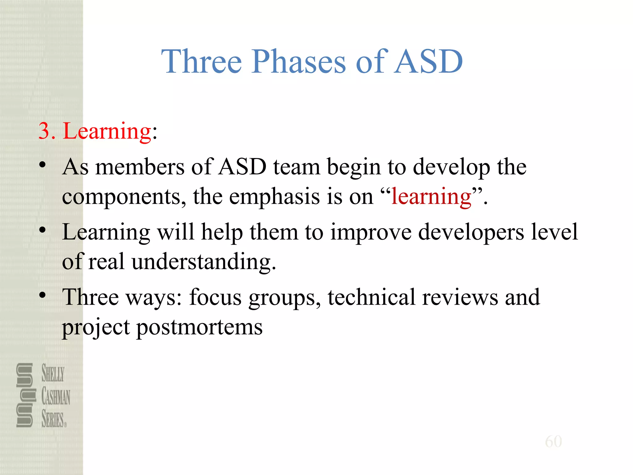 60
Three Phases of ASD
3. Learning:
• As members of ASD team begin to develop the
components, the emphasis is on “learning”.
• Learning will help them to improve developers level
of real understanding.
• Three ways: focus groups, technical reviews and
project postmortems
 