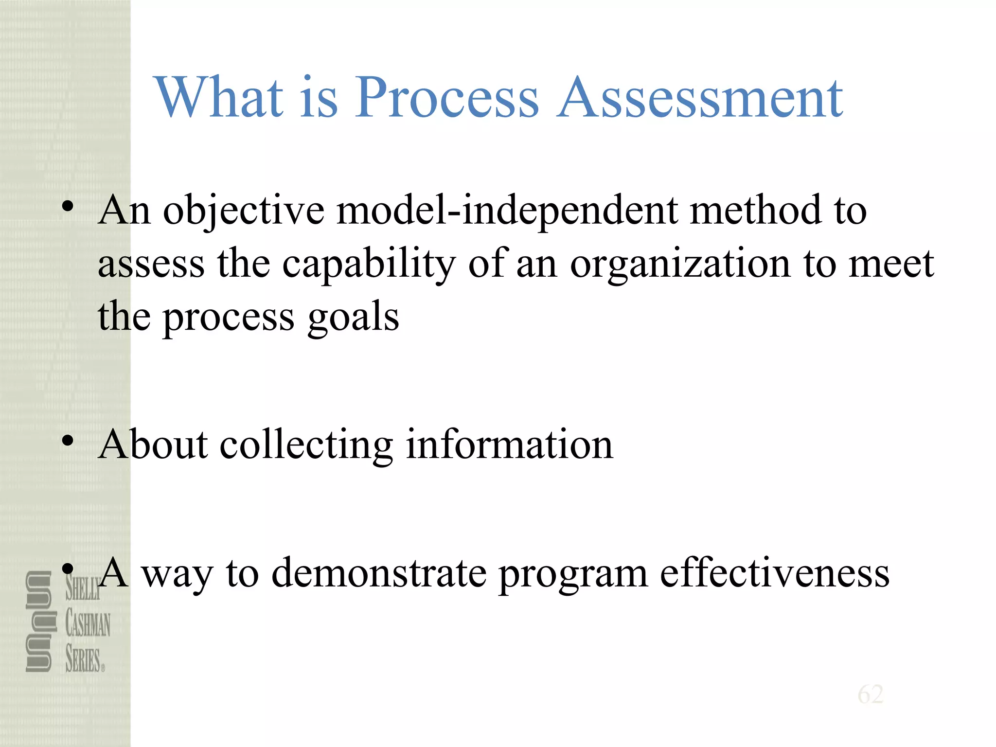 62
What is Process Assessment
• An objective model-independent method to
assess the capability of an organization to meet
the process goals
• About collecting information
• A way to demonstrate program effectiveness
 