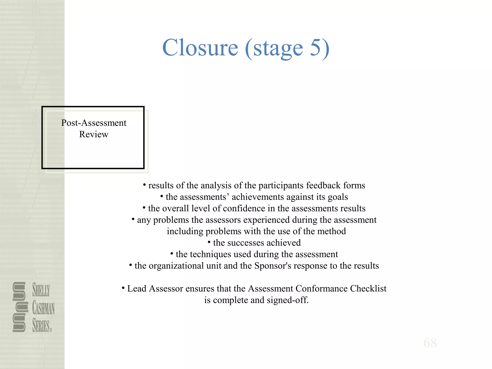 68
Closure (stage 5)
Post-Assessment
Review
• results of the analysis of the participants feedback forms
• the assessments’ achievements against its goals
• the overall level of confidence in the assessments results
• any problems the assessors experienced during the assessment
including problems with the use of the method
• the successes achieved
• the techniques used during the assessment
• the organizational unit and the Sponsor's response to the results
• Lead Assessor ensures that the Assessment Conformance Checklist
is complete and signed-off.
 