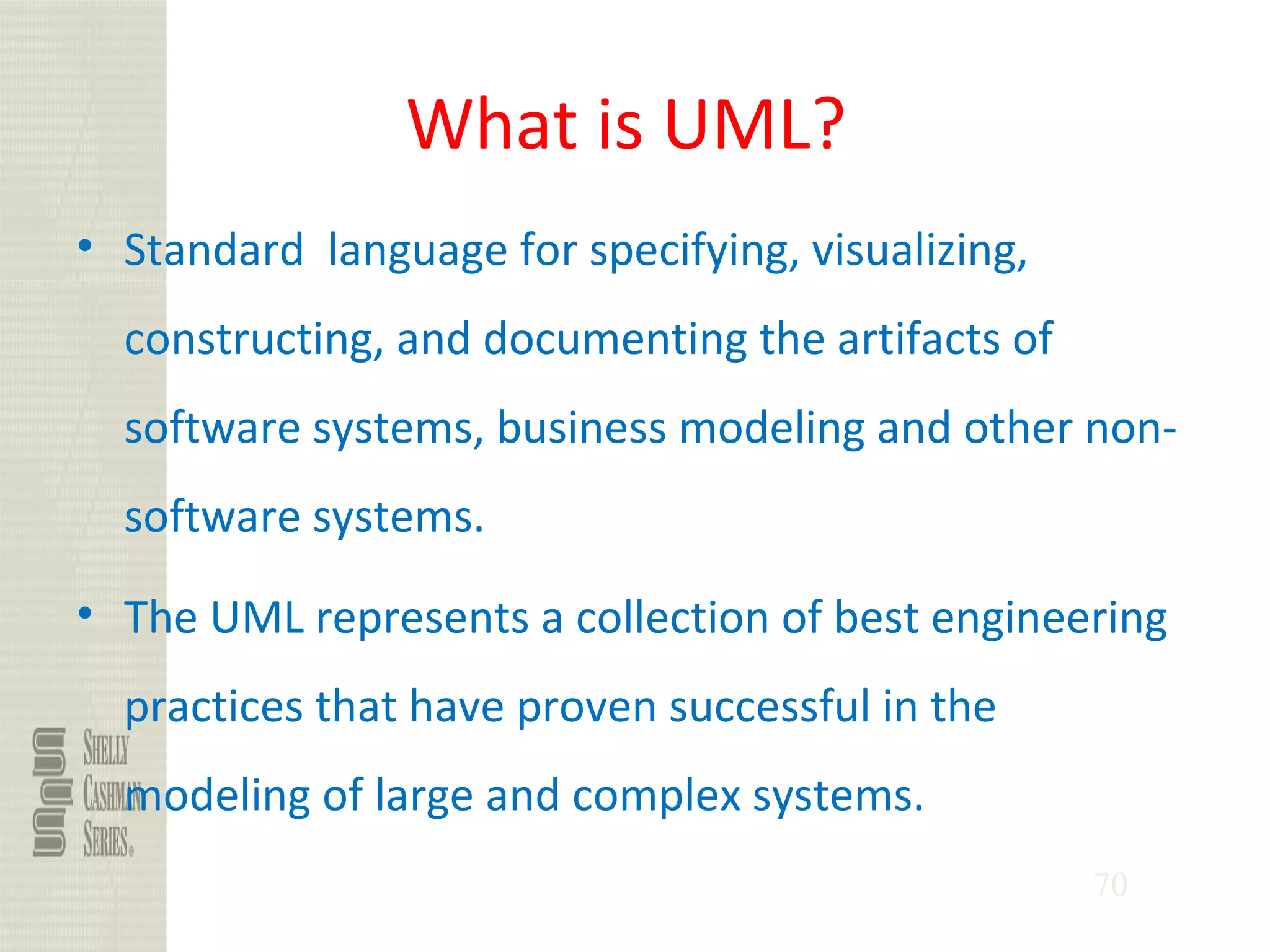 70
What is UML?
• Standard language for specifying, visualizing,
constructing, and documenting the artifacts of
software systems, business modeling and other non-
software systems.
• The UML represents a collection of best engineering
practices that have proven successful in the
modeling of large and complex systems.
 