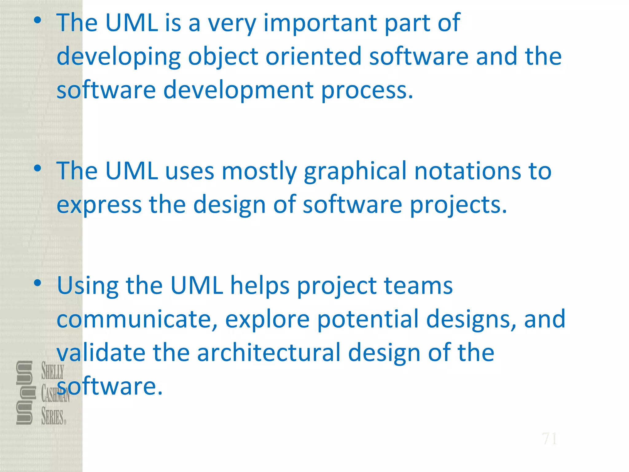 71
• The UML is a very important part of
developing object oriented software and the
software development process.
• The UML uses mostly graphical notations to
express the design of software projects.
• Using the UML helps project teams
communicate, explore potential designs, and
validate the architectural design of the
software.
 