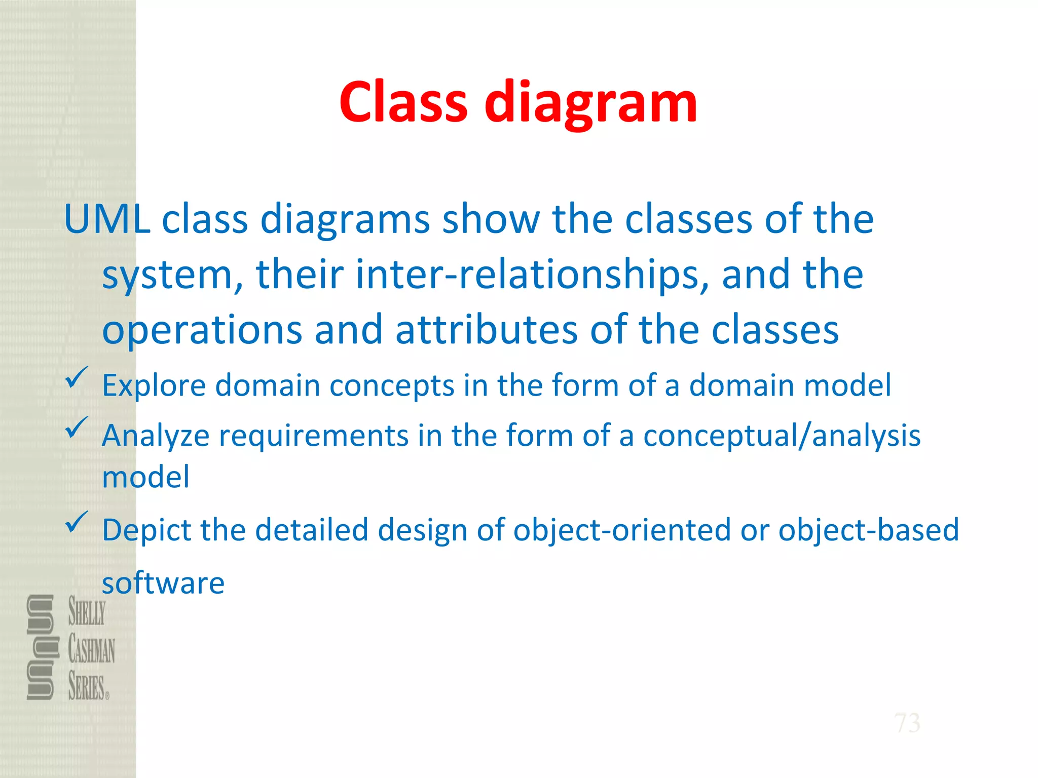 73
Class diagram
UML class diagrams show the classes of the
system, their inter-relationships, and the
operations and attributes of the classes
 Explore domain concepts in the form of a domain model
 Analyze requirements in the form of a conceptual/analysis
model
 Depict the detailed design of object-oriented or object-based
software
 