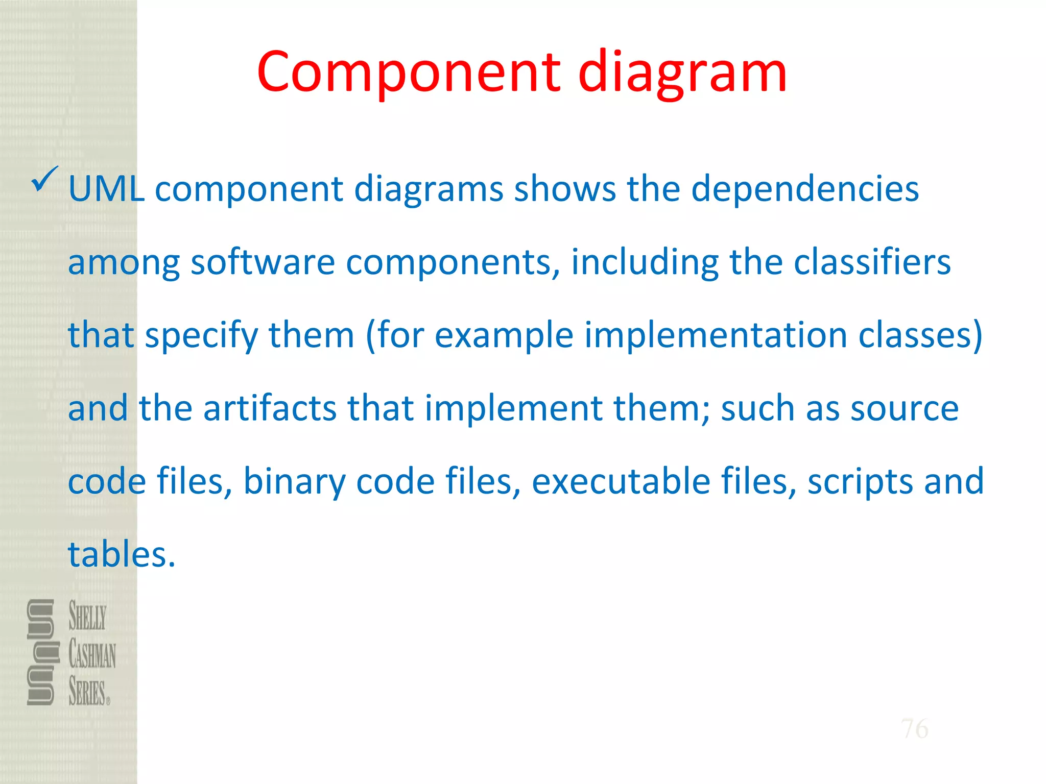 76
Component diagram
UML component diagrams shows the dependencies
among software components, including the classifiers
that specify them (for example implementation classes)
and the artifacts that implement them; such as source
code files, binary code files, executable files, scripts and
tables.
 