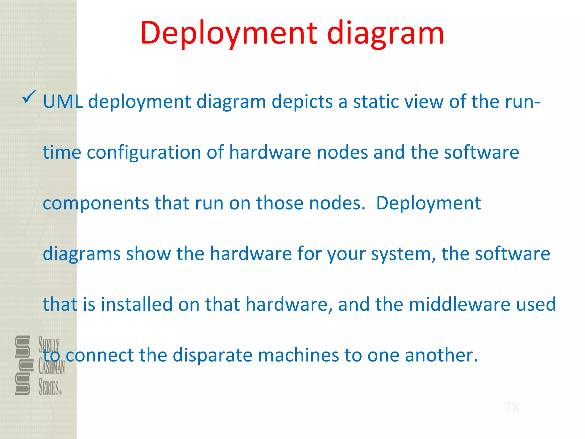 78
Deployment diagram
 UML deployment diagram depicts a static view of the run-
time configuration of hardware nodes and the software
components that run on those nodes. Deployment
diagrams show the hardware for your system, the software
that is installed on that hardware, and the middleware used
to connect the disparate machines to one another.
 
