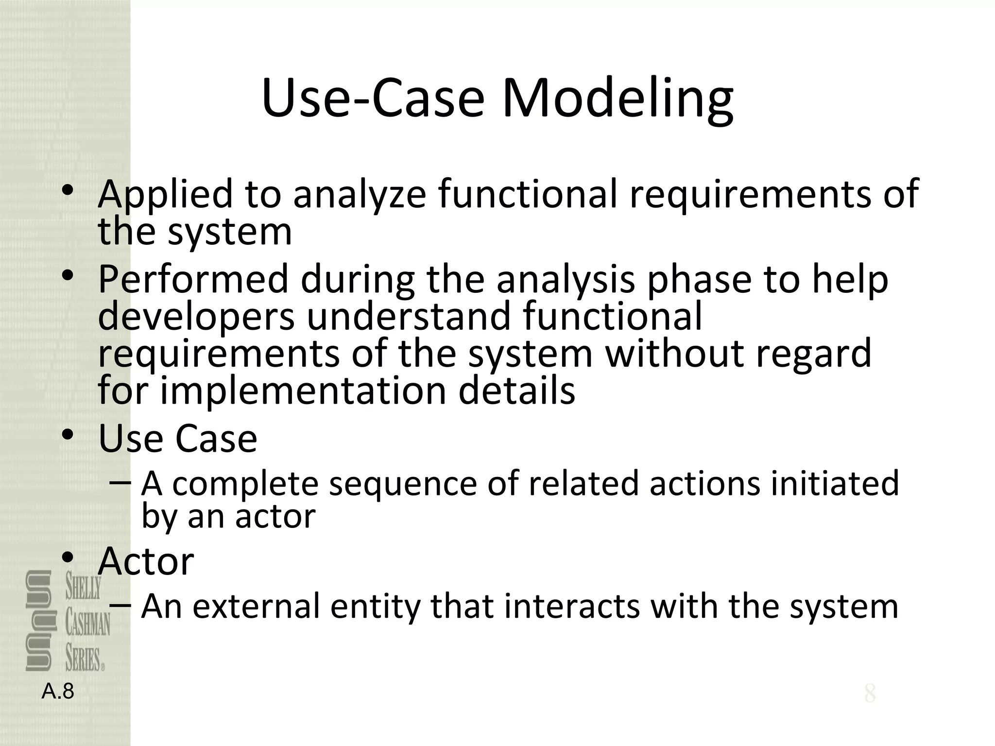 8
Use-Case Modeling
• Applied to analyze functional requirements of
the system
• Performed during the analysis phase to help
developers understand functional
requirements of the system without regard
for implementation details
• Use Case
– A complete sequence of related actions initiated
by an actor
• Actor
– An external entity that interacts with the system
A.8
 