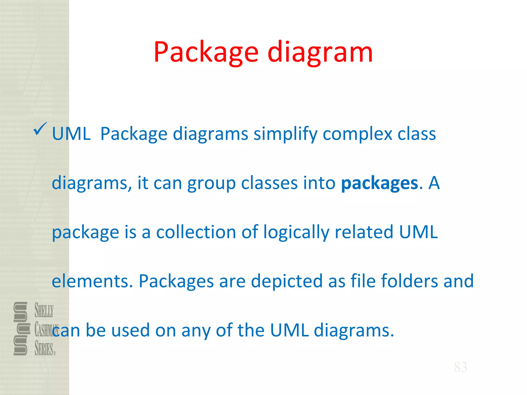 83
Package diagram
UML Package diagrams simplify complex class
diagrams, it can group classes into packages. A
package is a collection of logically related UML
elements. Packages are depicted as file folders and
can be used on any of the UML diagrams.
 