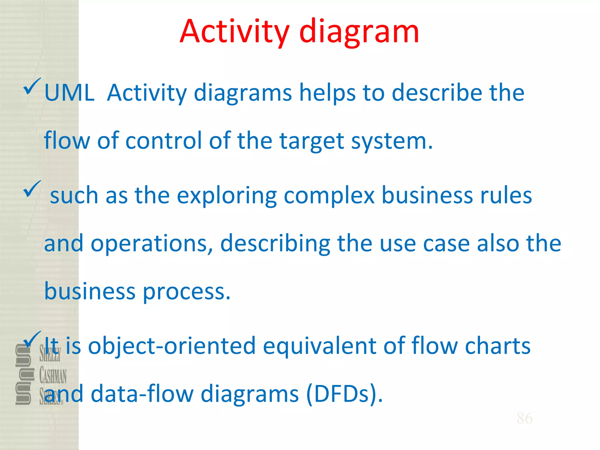 86
Activity diagram
UML Activity diagrams helps to describe the
flow of control of the target system.
 such as the exploring complex business rules
and operations, describing the use case also the
business process.
It is object-oriented equivalent of flow charts
and data-flow diagrams (DFDs).
 