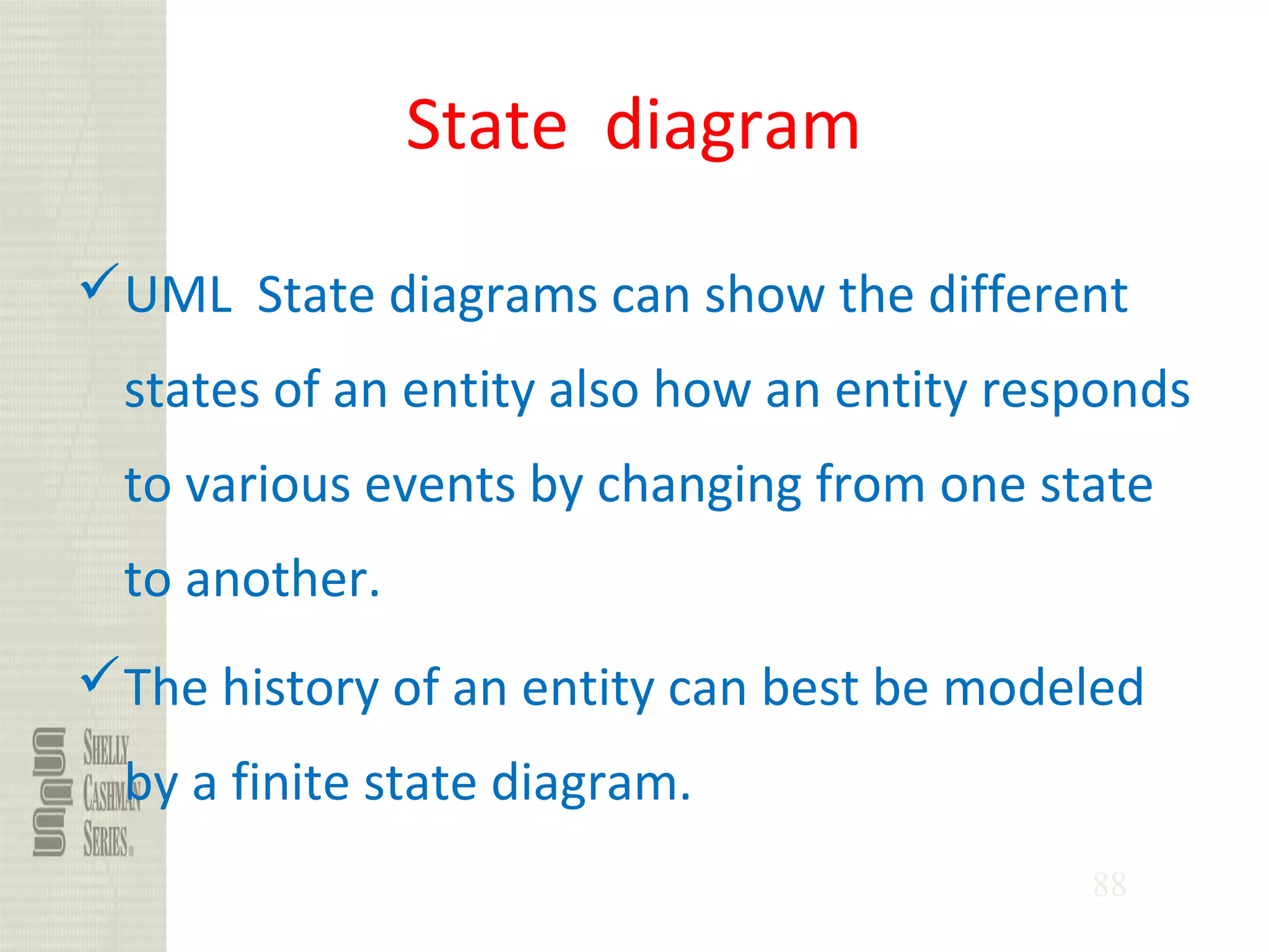88
State diagram
UML State diagrams can show the different
states of an entity also how an entity responds
to various events by changing from one state
to another.
The history of an entity can best be modeled
by a finite state diagram.
 