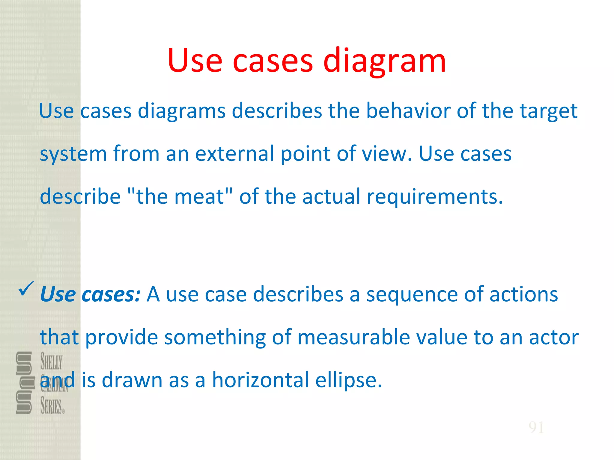 91
Use cases diagram
Use cases diagrams describes the behavior of the target
system from an external point of view. Use cases
describe "the meat" of the actual requirements.
Use cases: A use case describes a sequence of actions
that provide something of measurable value to an actor
and is drawn as a horizontal ellipse.
 