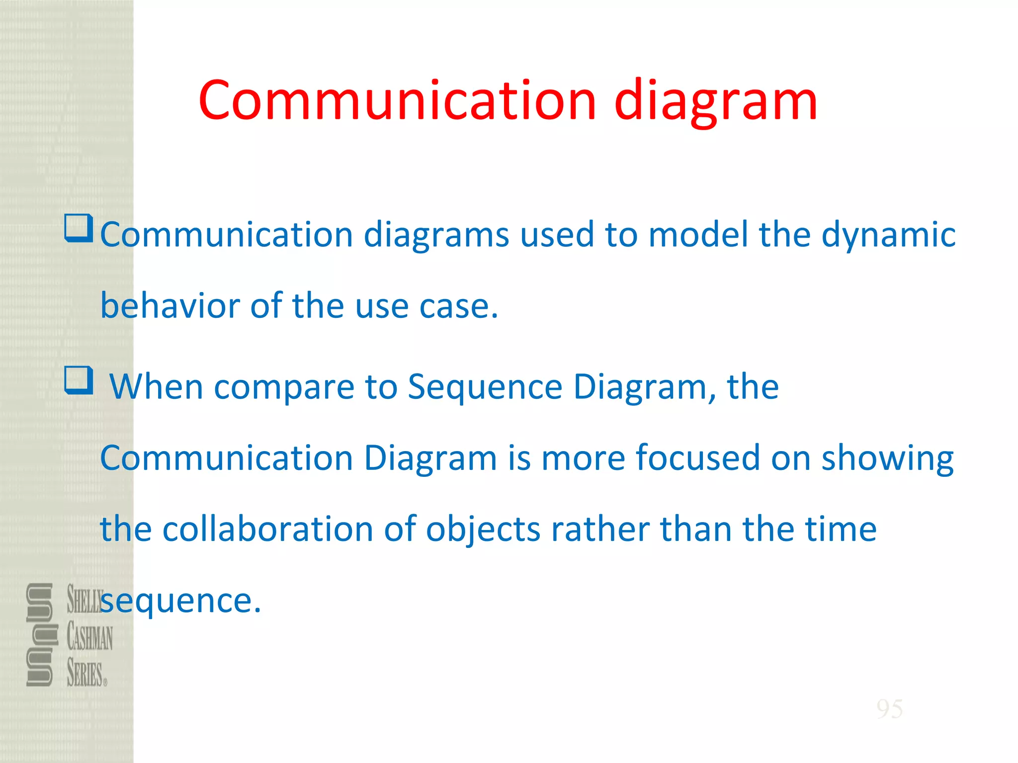 95
Communication diagram
Communication diagrams used to model the dynamic
behavior of the use case.
 When compare to Sequence Diagram, the
Communication Diagram is more focused on showing
the collaboration of objects rather than the time
sequence.
 