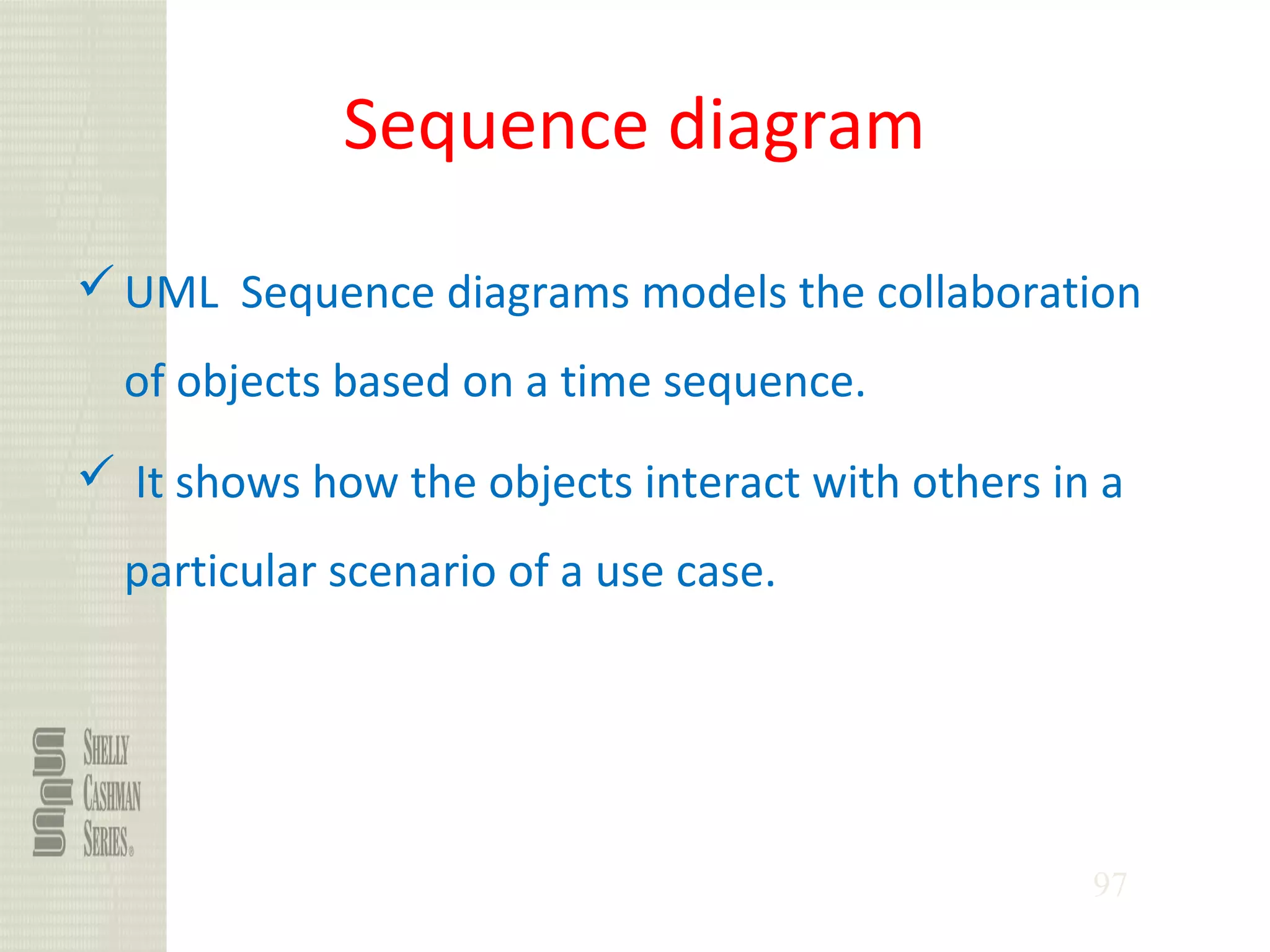 97
Sequence diagram
UML Sequence diagrams models the collaboration
of objects based on a time sequence.
 It shows how the objects interact with others in a
particular scenario of a use case.
 