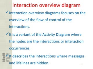 102
Interaction overview diagram
Interaction overview diagrams focuses on the
overview of the flow of control of the
interactions.
It is a variant of the Activity Diagram where
the nodes are the interactions or interaction
occurrences.
It describes the interactions where messages
and lifelines are hidden.
 