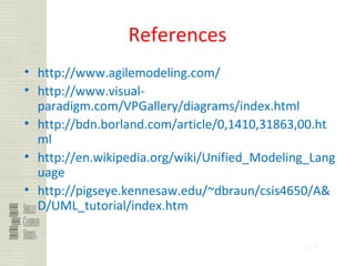 105
References
• http://www.agilemodeling.com/
• http://www.visual-
paradigm.com/VPGallery/diagrams/index.html
• http://bdn.borland.com/article/0,1410,31863,00.ht
ml
• http://en.wikipedia.org/wiki/Unified_Modeling_Lang
uage
• http://pigseye.kennesaw.edu/~dbraun/csis4650/A&
D/UML_tutorial/index.htm
 