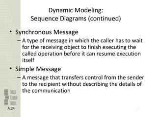 24
Dynamic Modeling:
Sequence Diagrams (continued)
• Synchronous Message
– A type of message in which the caller has to wait
for the receiving object to finish executing the
called operation before it can resume execution
itself
• Simple Message
– A message that transfers control from the sender
to the recipient without describing the details of
the communication
A.24
 