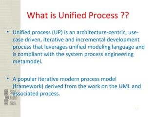 32
What is Unified Process ??
• Unified process (UP) is an architecture-centric, use-
case driven, iterative and incremental development
process that leverages unified modeling language and
is compliant with the system process engineering
metamodel.
• A popular iterative modern process model
(framework) derived from the work on the UML and
associated process.
 
