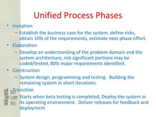 36
Unified Process Phases
• Inception
– Establish the business case for the system, define risks,
obtain 10% of the requirements, estimate next phase effort.
• Elaboration
– Develop an understanding of the problem domain and the
system architecture, risk significant portions may be
coded/tested, 80% major requirements identified.
• Construction
– System design, programming and testing. Building the
remaining system in short iterations.
• Transition
– Starts when beta testing is completed, Deploy the system in
its operating environment. Deliver releases for feedback and
deployment
 