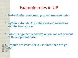 40
Example roles in UP
• Stake Holder: customer, product manager, etc.
• Software Architect: established and maintains
architectural vision
• Process Engineer: leads definition and refinement
of Development Case
• Graphic Artist: assists in user interface design,
etc.
 