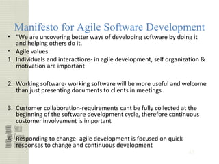 43
Manifesto for Agile Software Development
• “We are uncovering better ways of developing software by doing it
and helping others do it.
• Agile values:
1. Individuals and interactions- in agile development, self organization &
motivation are important
2. Working software- working software will be more useful and welcome
than just presenting documents to clients in meetings
3. Customer collaboration-requirements cant be fully collected at the
beginning of the software development cycle, therefore continuous
customer involvement is important
4. Responding to change- agile development is focused on quick
responses to change and continuous development
 