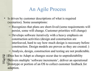 48
An Agile Process
• Is driven by customer descriptions of what is required
(scenarios). Some assumptions:
– Recognizes that plans are short-lived (some requirements will
persist, some will change. Customer priorities will change)
– Develops software iteratively with a heavy emphasis on
construction activities (design and construction are
interleaved, hard to say how much design is necessary before
construction. Design models are proven as they are created. )
– Analysis, design, construction and testing are not predictable.
• Thus has to Adapt as changes occur due to unpredictability
• Delivers multiple ‘software increments’, deliver an operational
prototype or portion of an OS to collect customer feedback for
adaption.
 