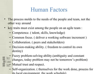 49
Human Factors
• The process molds to the needs of the people and team, not the
other way around
• key traits must exist among the people on an agile team :
– Competence. ( talent, skills, knowledge)
– Common focus. ( deliver a working software increment )
– Collaboration. ( peers and stakeholders)
– Decision-making ability. ( freedom to control its own
destiny)
– Fuzzy problem-solving ability.(ambiguity and constant
changes, today problem may not be tomorrow’s problem)
– Mutual trust and respect.
– Self-organization. ( themselves for the work done, process for
 