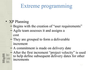 53
Extreme programming
• XP Planning
– Begins with the creation of “user requirements”
– Agile team assesses it and assigns a
cost
– They are grouped to form a deliverable
increment
– A commitment is made on delivery date
– After the first increment “project velocity” is used
to help define subsequent delivery dates for other
increments
 