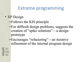 54
Extreme programming
• XP Design
–Follows the KIS principle
–For difficult design problems, suggests the
creation of “spike solutions”—a design
prototype
–Encourages “refactoring”—an iterative
refinement of the internal program design
 