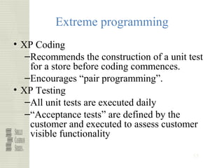 55
Extreme programming
• XP Coding
–Recommends the construction of a unit test
for a store before coding commences.
–Encourages “pair programming”.
• XP Testing
–All unit tests are executed daily
–“Acceptance tests” are defined by the
customer and executed to assess customer
visible functionality
 