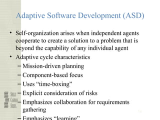56
Adaptive Software Development (ASD)
• Self-organization arises when independent agents
cooperate to create a solution to a problem that is
beyond the capability of any individual agent
• Adaptive cycle characteristics
– Mission-driven planning
– Component-based focus
– Uses “time-boxing”
– Explicit consideration of risks
– Emphasizes collaboration for requirements
gathering
 