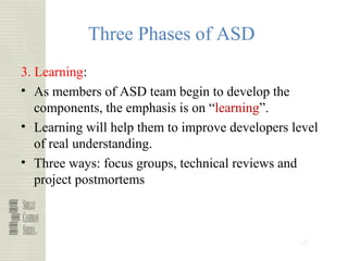60
Three Phases of ASD
3. Learning:
• As members of ASD team begin to develop the
components, the emphasis is on “learning”.
• Learning will help them to improve developers level
of real understanding.
• Three ways: focus groups, technical reviews and
project postmortems
 