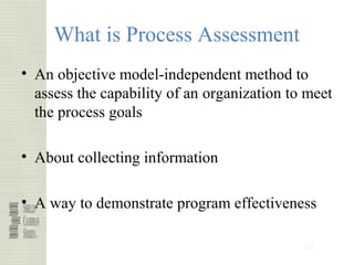 62
What is Process Assessment
• An objective model-independent method to
assess the capability of an organization to meet
the process goals
• About collecting information
• A way to demonstrate program effectiveness
 