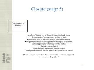 68
Closure (stage 5)
Post-Assessment
Review
• results of the analysis of the participants feedback forms
• the assessments’ achievements against its goals
• the overall level of confidence in the assessments results
• any problems the assessors experienced during the assessment
including problems with the use of the method
• the successes achieved
• the techniques used during the assessment
• the organizational unit and the Sponsor's response to the results
• Lead Assessor ensures that the Assessment Conformance Checklist
is complete and signed-off.
 