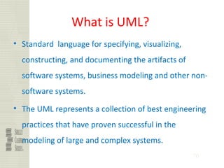 70
What is UML?
• Standard language for specifying, visualizing,
constructing, and documenting the artifacts of
software systems, business modeling and other non-
software systems.
• The UML represents a collection of best engineering
practices that have proven successful in the
modeling of large and complex systems.
 