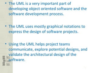 71
• The UML is a very important part of
developing object oriented software and the
software development process.
• The UML uses mostly graphical notations to
express the design of software projects.
• Using the UML helps project teams
communicate, explore potential designs, and
validate the architectural design of the
software.
 
