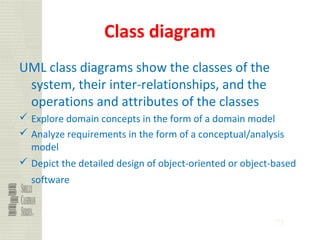 73
Class diagram
UML class diagrams show the classes of the
system, their inter-relationships, and the
operations and attributes of the classes
 Explore domain concepts in the form of a domain model
 Analyze requirements in the form of a conceptual/analysis
model
 Depict the detailed design of object-oriented or object-based
software
 
