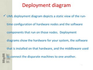 78
Deployment diagram
 UML deployment diagram depicts a static view of the run-
time configuration of hardware nodes and the software
components that run on those nodes. Deployment
diagrams show the hardware for your system, the software
that is installed on that hardware, and the middleware used
to connect the disparate machines to one another.
 