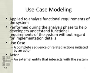 8
Use-Case Modeling
• Applied to analyze functional requirements of
the system
• Performed during the analysis phase to help
developers understand functional
requirements of the system without regard
for implementation details
• Use Case
– A complete sequence of related actions initiated
by an actor
• Actor
– An external entity that interacts with the system
A.8
 