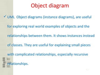 81
Object diagram
UML Object diagrams (instance diagrams), are useful
for exploring real world examples of objects and the
relationships between them. It shows instances instead
of classes. They are useful for explaining small pieces
with complicated relationships, especially recursive
relationships.
 